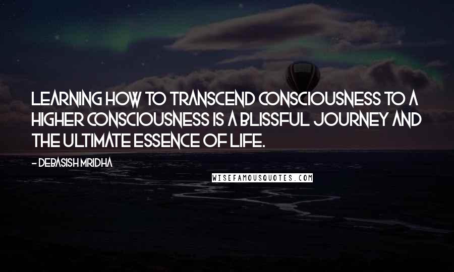 Debasish Mridha Quotes: Learning how to transcend consciousness to a higher consciousness is a blissful journey and the ultimate essence of life.