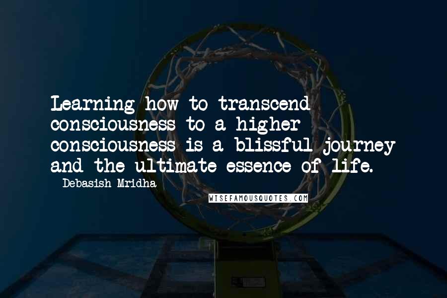 Debasish Mridha Quotes: Learning how to transcend consciousness to a higher consciousness is a blissful journey and the ultimate essence of life.