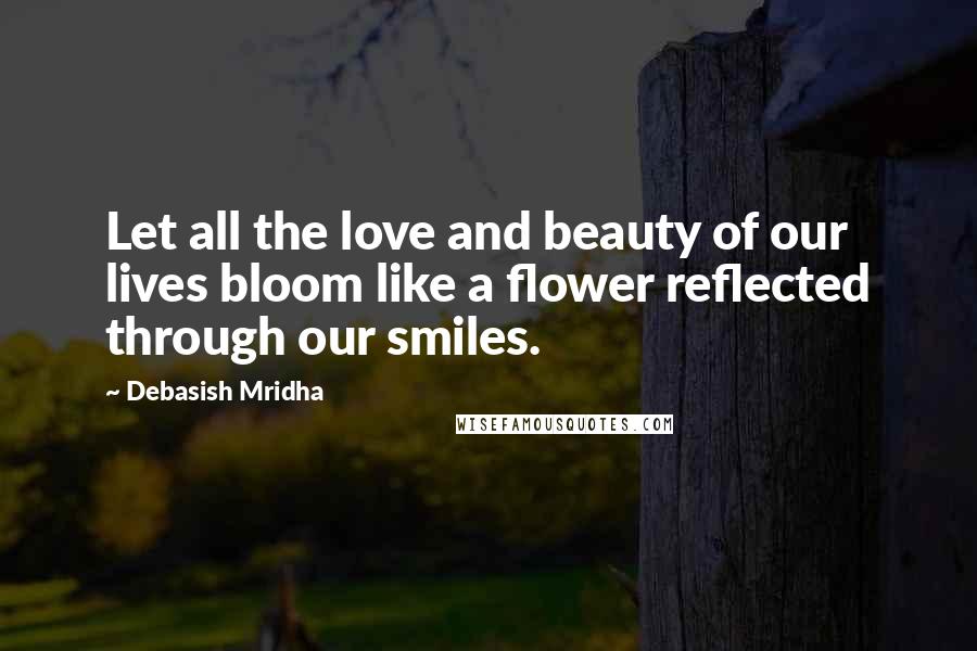 Debasish Mridha Quotes: Let all the love and beauty of our lives bloom like a flower reflected through our smiles.