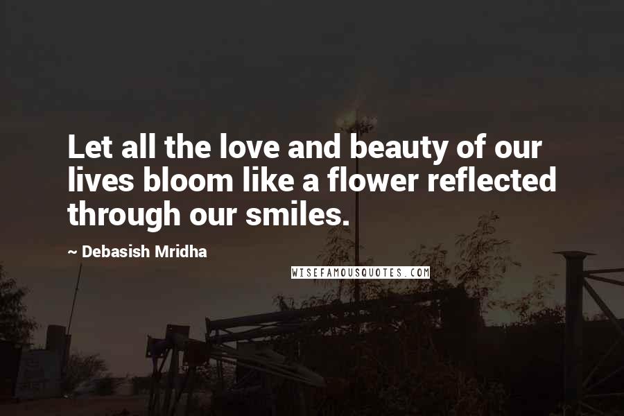 Debasish Mridha Quotes: Let all the love and beauty of our lives bloom like a flower reflected through our smiles.