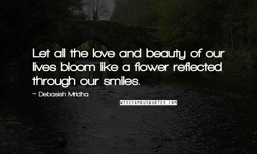 Debasish Mridha Quotes: Let all the love and beauty of our lives bloom like a flower reflected through our smiles.