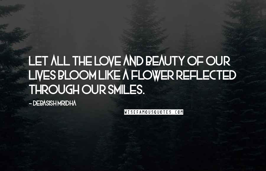 Debasish Mridha Quotes: Let all the love and beauty of our lives bloom like a flower reflected through our smiles.