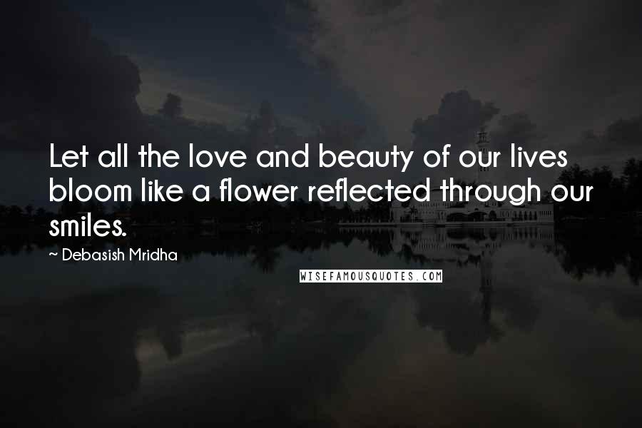 Debasish Mridha Quotes: Let all the love and beauty of our lives bloom like a flower reflected through our smiles.