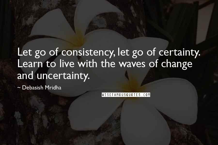 Debasish Mridha Quotes: Let go of consistency, let go of certainty. Learn to live with the waves of change and uncertainty.