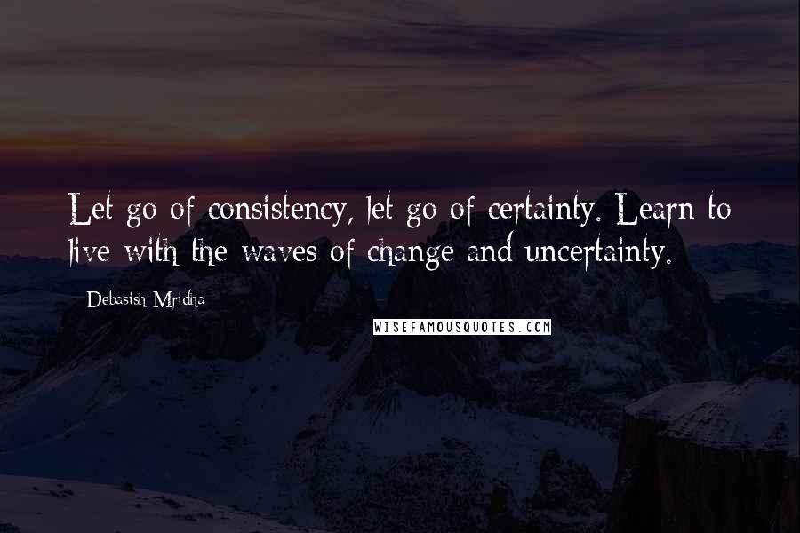 Debasish Mridha Quotes: Let go of consistency, let go of certainty. Learn to live with the waves of change and uncertainty.