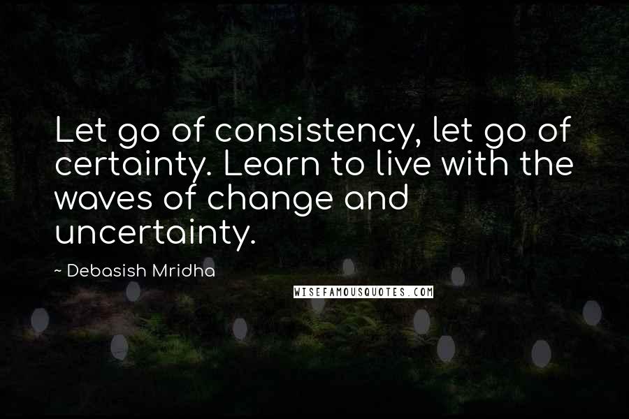 Debasish Mridha Quotes: Let go of consistency, let go of certainty. Learn to live with the waves of change and uncertainty.