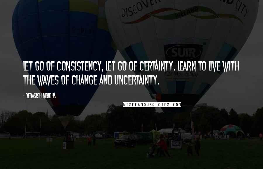 Debasish Mridha Quotes: Let go of consistency, let go of certainty. Learn to live with the waves of change and uncertainty.