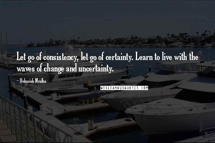 Debasish Mridha Quotes: Let go of consistency, let go of certainty. Learn to live with the waves of change and uncertainty.