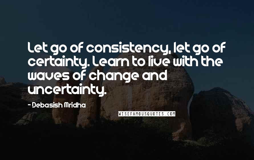 Debasish Mridha Quotes: Let go of consistency, let go of certainty. Learn to live with the waves of change and uncertainty.