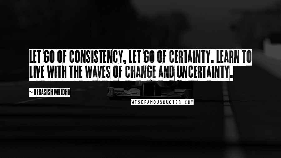 Debasish Mridha Quotes: Let go of consistency, let go of certainty. Learn to live with the waves of change and uncertainty.