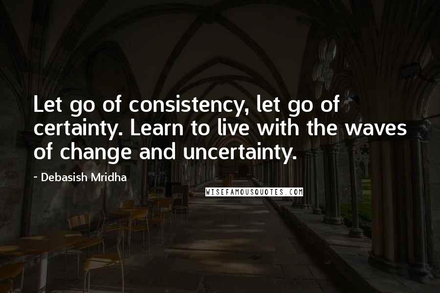 Debasish Mridha Quotes: Let go of consistency, let go of certainty. Learn to live with the waves of change and uncertainty.