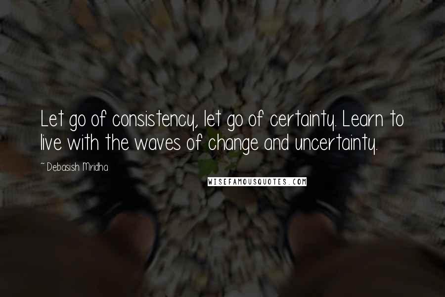 Debasish Mridha Quotes: Let go of consistency, let go of certainty. Learn to live with the waves of change and uncertainty.
