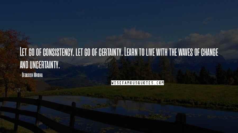 Debasish Mridha Quotes: Let go of consistency, let go of certainty. Learn to live with the waves of change and uncertainty.