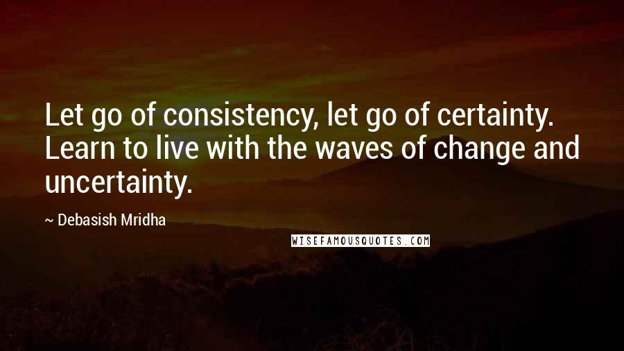 Debasish Mridha Quotes: Let go of consistency, let go of certainty. Learn to live with the waves of change and uncertainty.