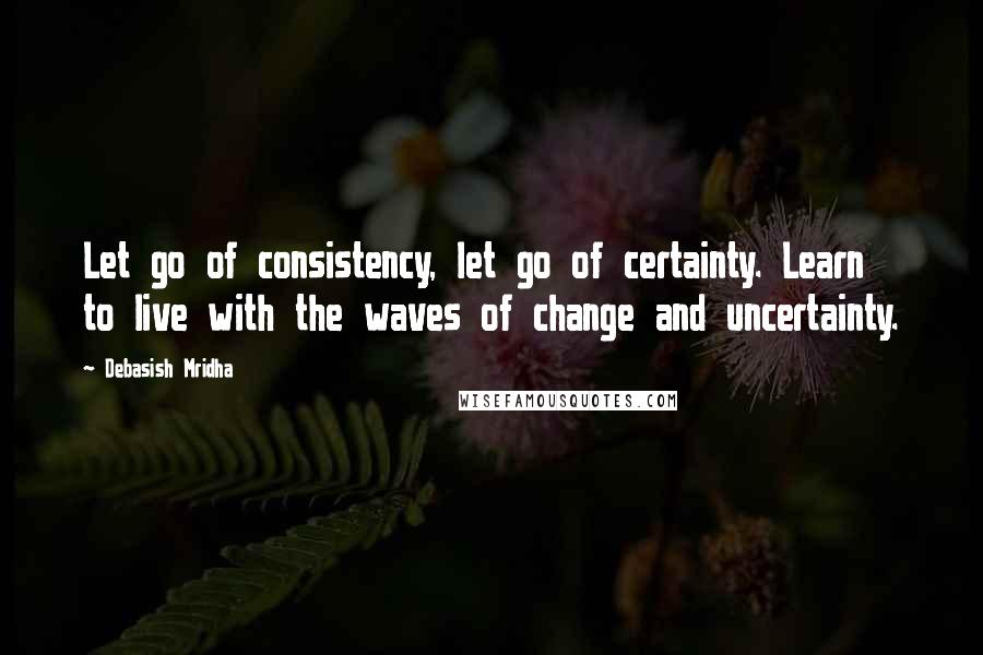 Debasish Mridha Quotes: Let go of consistency, let go of certainty. Learn to live with the waves of change and uncertainty.