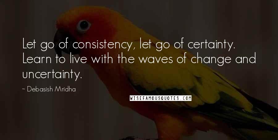 Debasish Mridha Quotes: Let go of consistency, let go of certainty. Learn to live with the waves of change and uncertainty.