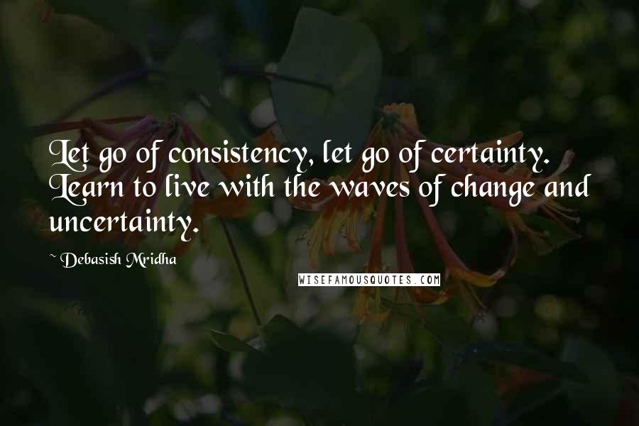 Debasish Mridha Quotes: Let go of consistency, let go of certainty. Learn to live with the waves of change and uncertainty.