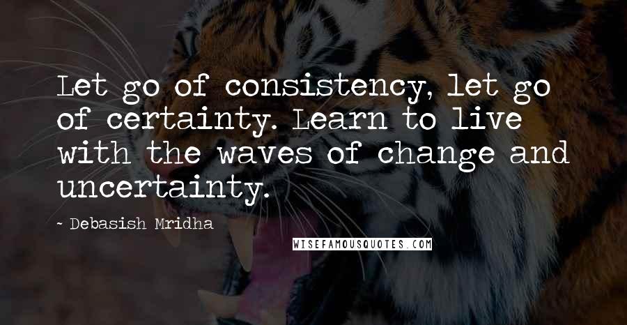Debasish Mridha Quotes: Let go of consistency, let go of certainty. Learn to live with the waves of change and uncertainty.
