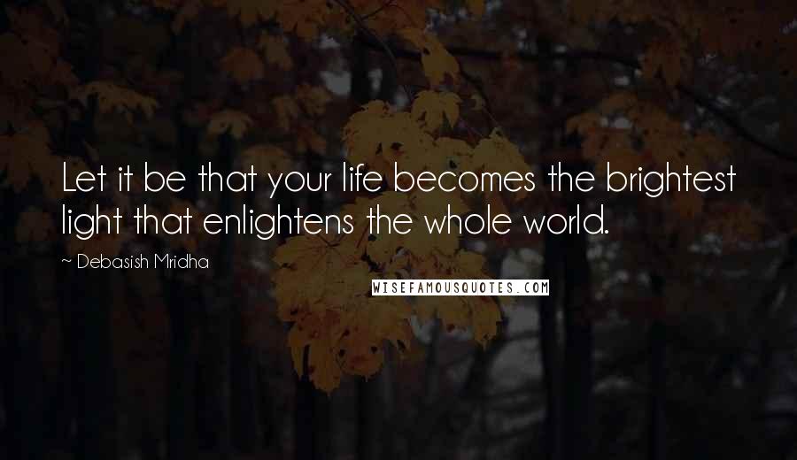 Debasish Mridha Quotes: Let it be that your life becomes the brightest light that enlightens the whole world.
