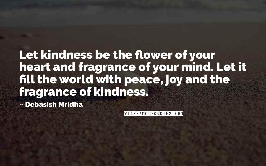 Debasish Mridha Quotes: Let kindness be the flower of your heart and fragrance of your mind. Let it fill the world with peace, joy and the fragrance of kindness.