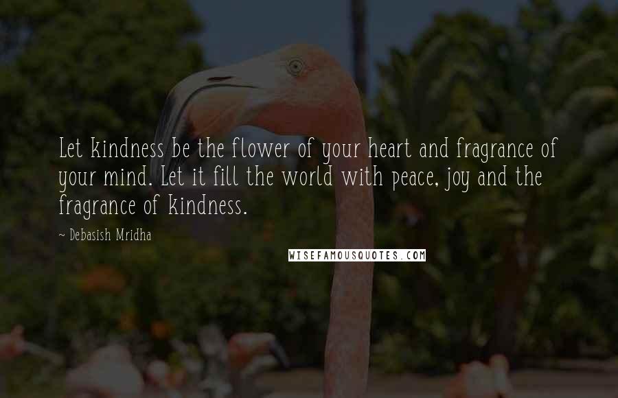 Debasish Mridha Quotes: Let kindness be the flower of your heart and fragrance of your mind. Let it fill the world with peace, joy and the fragrance of kindness.