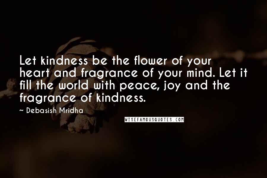 Debasish Mridha Quotes: Let kindness be the flower of your heart and fragrance of your mind. Let it fill the world with peace, joy and the fragrance of kindness.