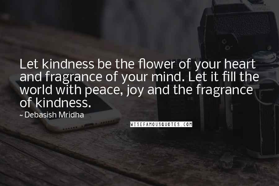 Debasish Mridha Quotes: Let kindness be the flower of your heart and fragrance of your mind. Let it fill the world with peace, joy and the fragrance of kindness.