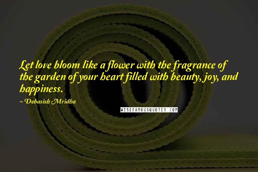 Debasish Mridha Quotes: Let love bloom like a flower with the fragrance of the garden of your heart filled with beauty, joy, and happiness.
