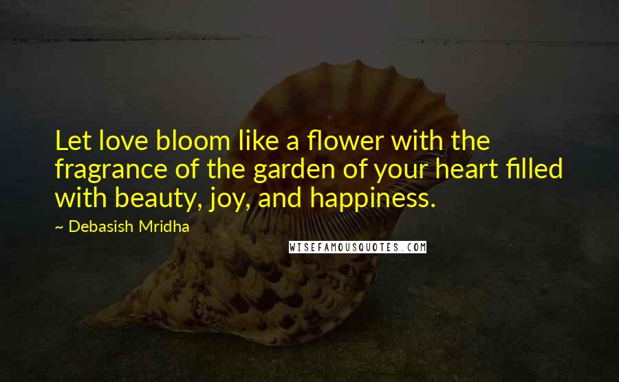 Debasish Mridha Quotes: Let love bloom like a flower with the fragrance of the garden of your heart filled with beauty, joy, and happiness.