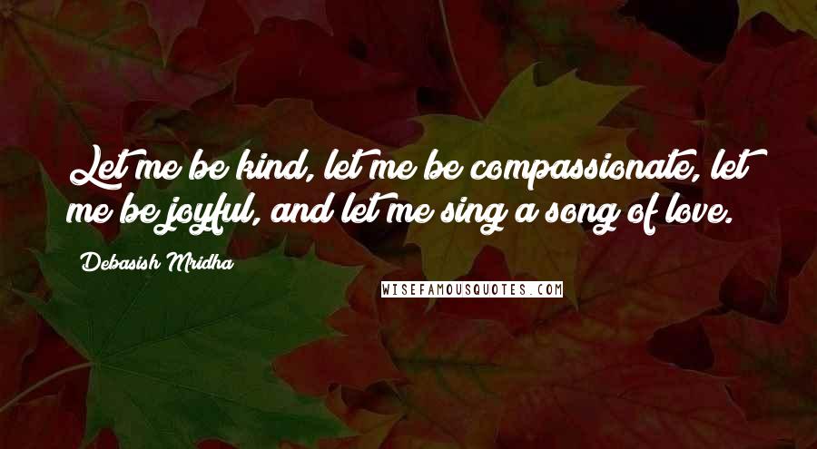 Debasish Mridha Quotes: Let me be kind, let me be compassionate, let me be joyful, and let me sing a song of love.