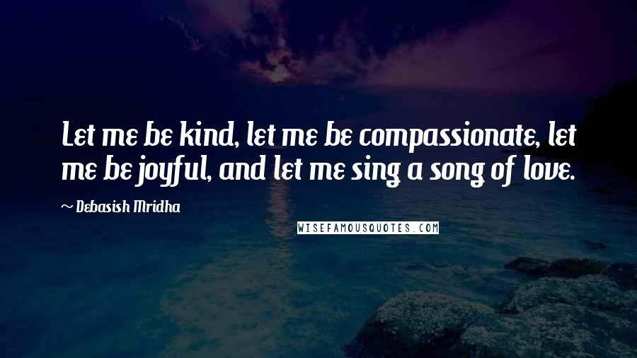 Debasish Mridha Quotes: Let me be kind, let me be compassionate, let me be joyful, and let me sing a song of love.