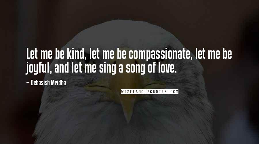 Debasish Mridha Quotes: Let me be kind, let me be compassionate, let me be joyful, and let me sing a song of love.