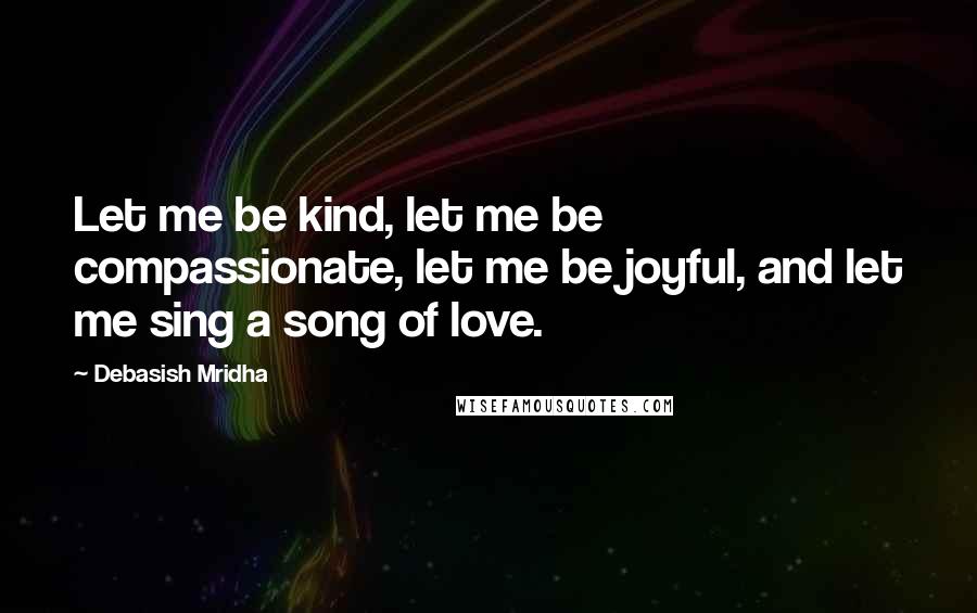 Debasish Mridha Quotes: Let me be kind, let me be compassionate, let me be joyful, and let me sing a song of love.