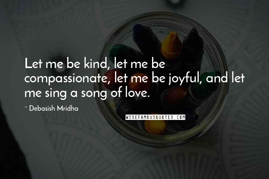 Debasish Mridha Quotes: Let me be kind, let me be compassionate, let me be joyful, and let me sing a song of love.