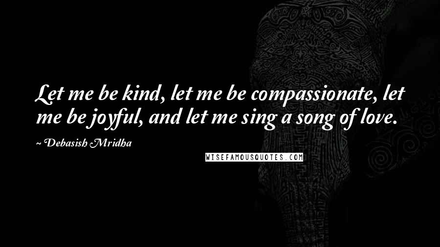 Debasish Mridha Quotes: Let me be kind, let me be compassionate, let me be joyful, and let me sing a song of love.