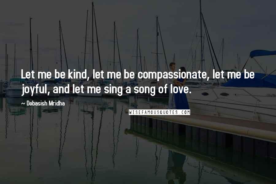 Debasish Mridha Quotes: Let me be kind, let me be compassionate, let me be joyful, and let me sing a song of love.