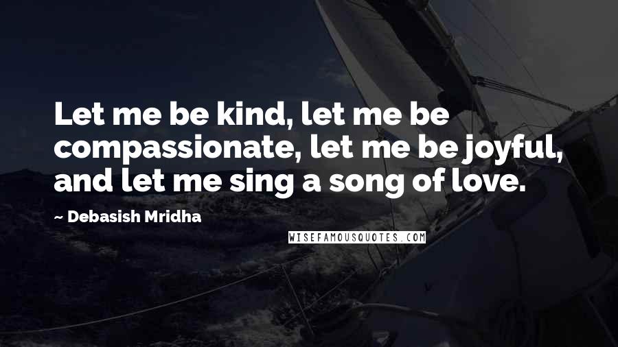 Debasish Mridha Quotes: Let me be kind, let me be compassionate, let me be joyful, and let me sing a song of love.