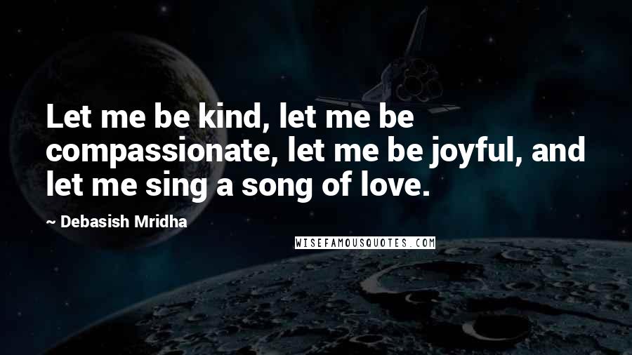 Debasish Mridha Quotes: Let me be kind, let me be compassionate, let me be joyful, and let me sing a song of love.