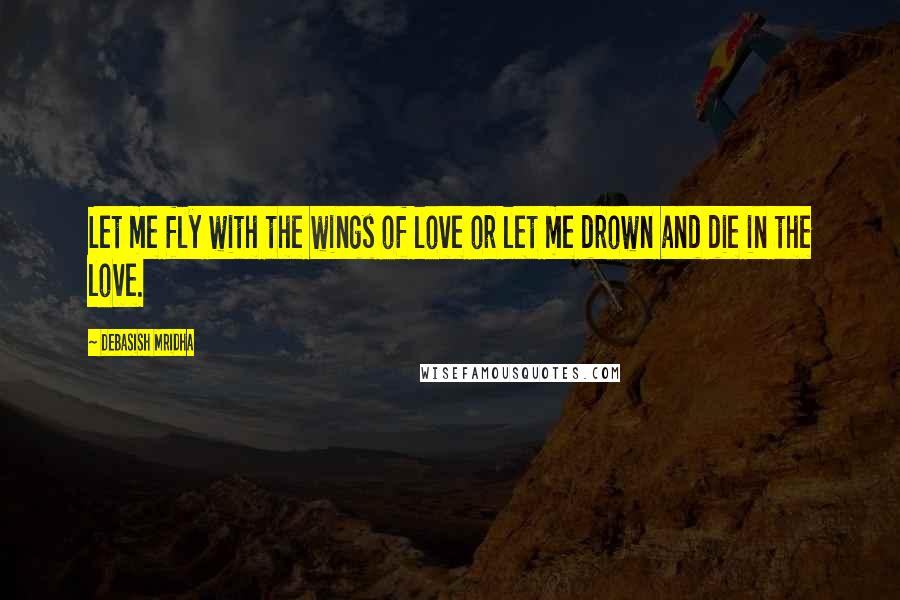 Debasish Mridha Quotes: Let me fly with the wings of love or let me drown and die in the love.