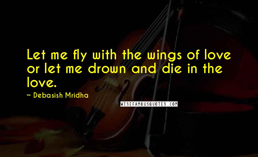 Debasish Mridha Quotes: Let me fly with the wings of love or let me drown and die in the love.