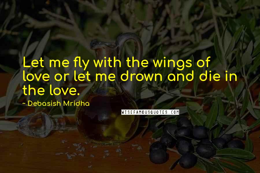 Debasish Mridha Quotes: Let me fly with the wings of love or let me drown and die in the love.