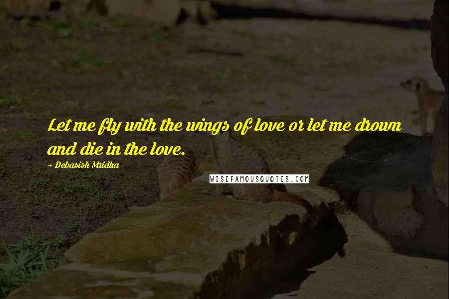 Debasish Mridha Quotes: Let me fly with the wings of love or let me drown and die in the love.