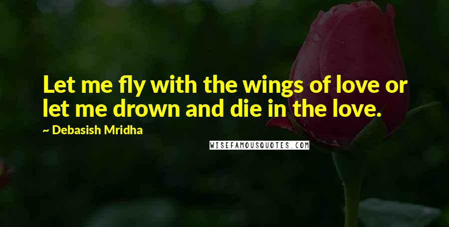 Debasish Mridha Quotes: Let me fly with the wings of love or let me drown and die in the love.