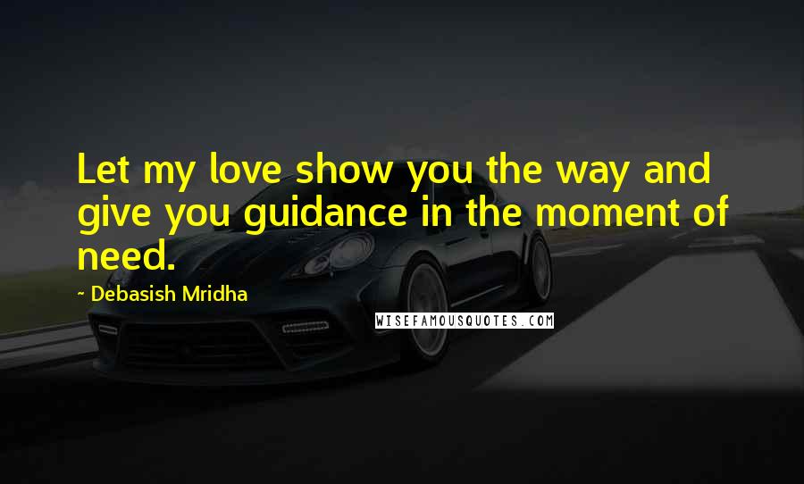 Debasish Mridha Quotes: Let my love show you the way and give you guidance in the moment of need.