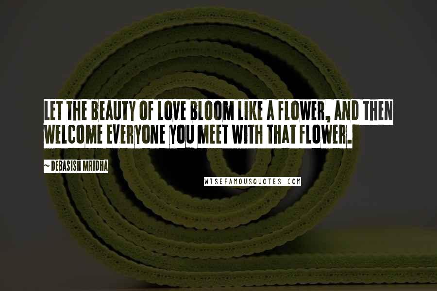 Debasish Mridha Quotes: Let the beauty of love bloom like a flower, and then welcome everyone you meet with that flower.