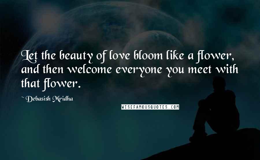 Debasish Mridha Quotes: Let the beauty of love bloom like a flower, and then welcome everyone you meet with that flower.