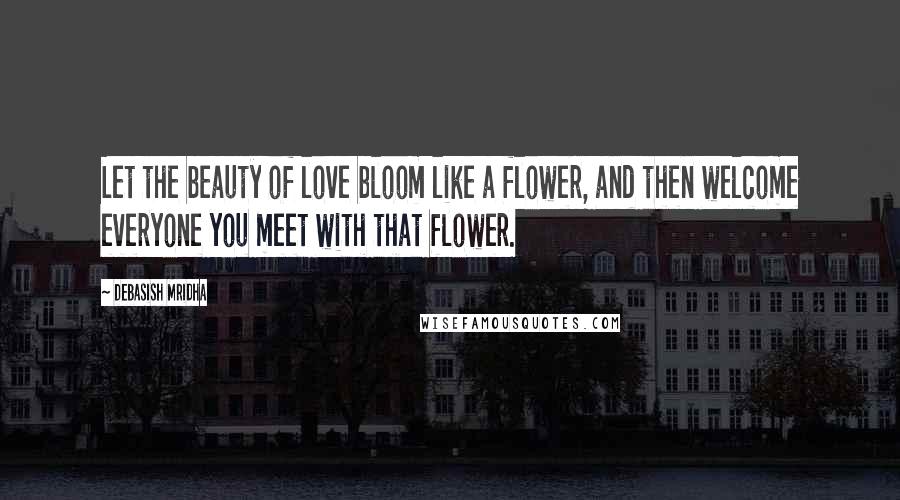 Debasish Mridha Quotes: Let the beauty of love bloom like a flower, and then welcome everyone you meet with that flower.