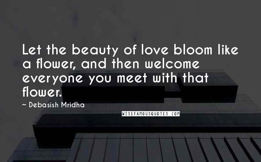 Debasish Mridha Quotes: Let the beauty of love bloom like a flower, and then welcome everyone you meet with that flower.