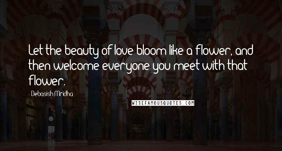 Debasish Mridha Quotes: Let the beauty of love bloom like a flower, and then welcome everyone you meet with that flower.