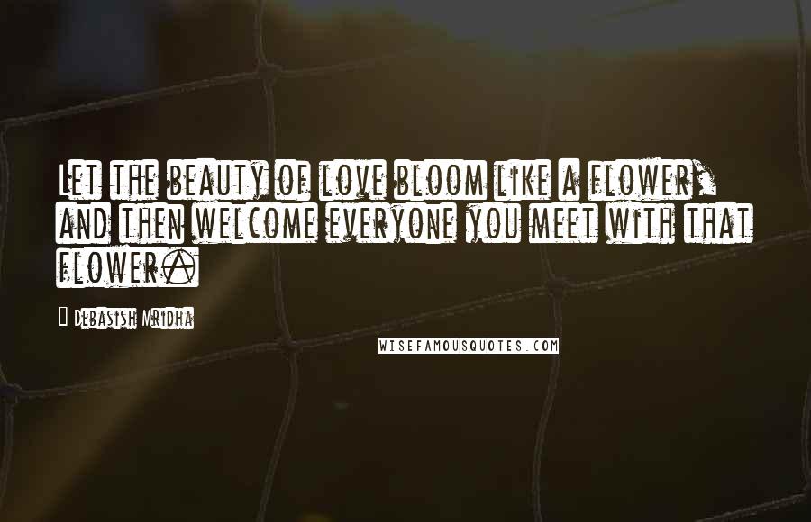 Debasish Mridha Quotes: Let the beauty of love bloom like a flower, and then welcome everyone you meet with that flower.